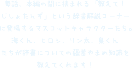 毎話、本編の間に挟まれる「教えて！じしょたんず」という辞書解説コーナーに登場するマスコットキャラクターたち。カイくん、ヒロシ、リン太、センくんたちが辞書についての蘊蓄やまめ知識を教えてくれます！